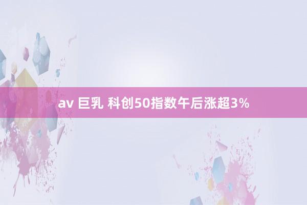 av 巨乳 科创50指数午后涨超3%