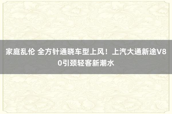 家庭乱伦 全方针通晓车型上风！上汽大通新途V80引颈轻客新潮水