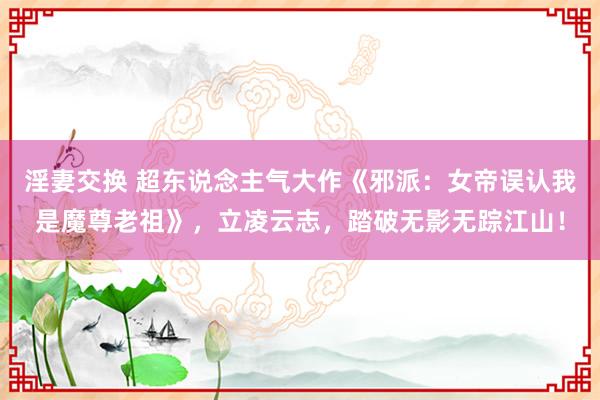 淫妻交换 超东说念主气大作《邪派：女帝误认我是魔尊老祖》，立凌云志，踏破无影无踪江山！