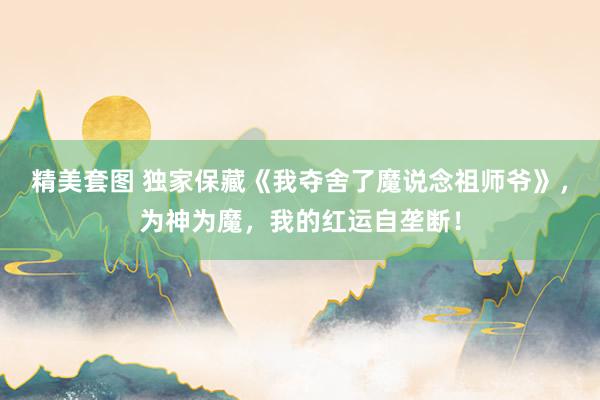 精美套图 独家保藏《我夺舍了魔说念祖师爷》，为神为魔，我的红运自垄断！