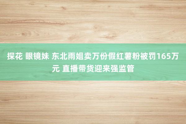 探花 眼镜妹 东北雨姐卖万份假红薯粉被罚165万元 直播带货迎来强监管