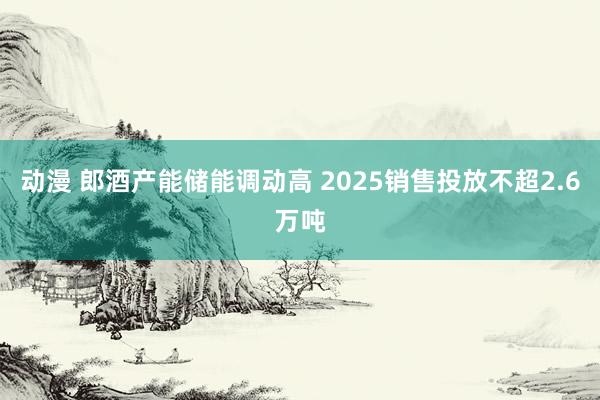 动漫 郎酒产能储能调动高 2025销售投放不超2.6万吨