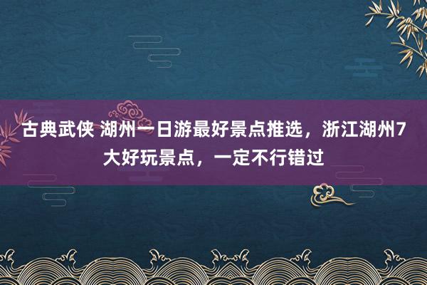 古典武侠 湖州一日游最好景点推选，浙江湖州7大好玩景点，一定不行错过