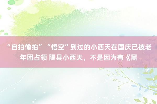 “自拍偷拍” “悟空”到过的小西天在国庆已被老年团占领 隰县小西天，不是因为有《黑