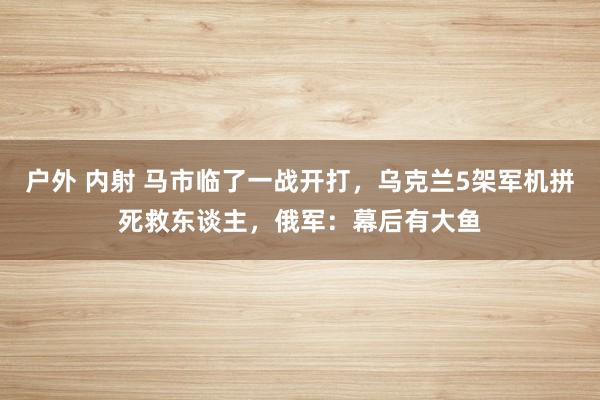 户外 内射 马市临了一战开打，乌克兰5架军机拼死救东谈主，俄军：幕后有大鱼