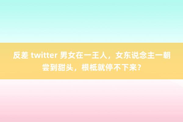 反差 twitter 男女在一王人，女东说念主一朝尝到甜头，根柢就停不下来？