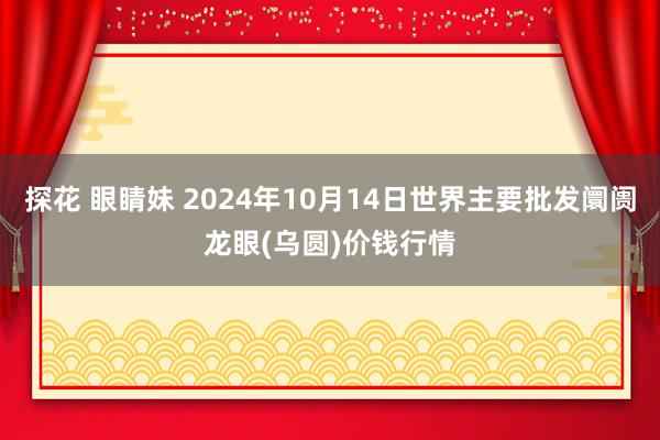 探花 眼睛妹 2024年10月14日世界主要批发阛阓龙眼(乌圆)价钱行情