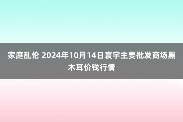 家庭乱伦 2024年10月14日寰宇主要批发商场黑木耳价钱行情