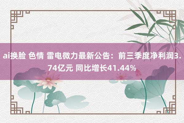 ai换脸 色情 雷电微力最新公告：前三季度净利润3.74亿元 同比增长41.44%