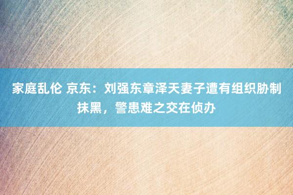 家庭乱伦 京东：刘强东章泽天妻子遭有组织胁制抹黑，警患难之交在侦办