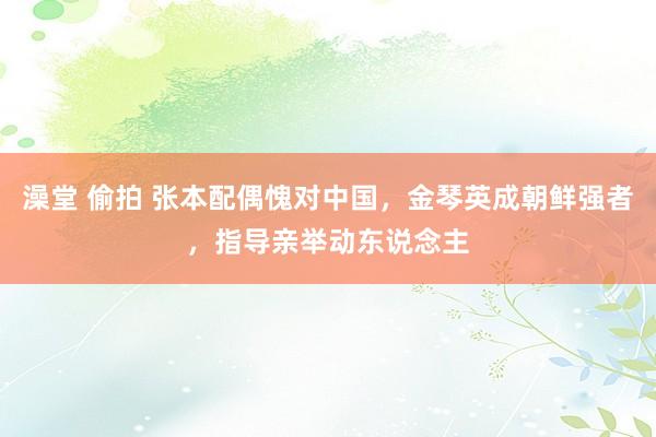 澡堂 偷拍 张本配偶愧对中国，金琴英成朝鲜强者，指导亲举动东说念主