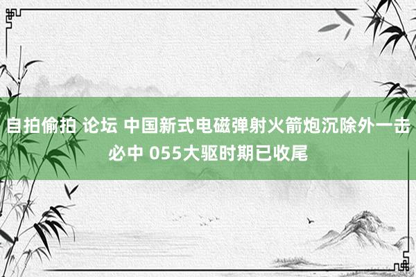 自拍偷拍 论坛 中国新式电磁弹射火箭炮沉除外一击必中 055大驱时期已收尾