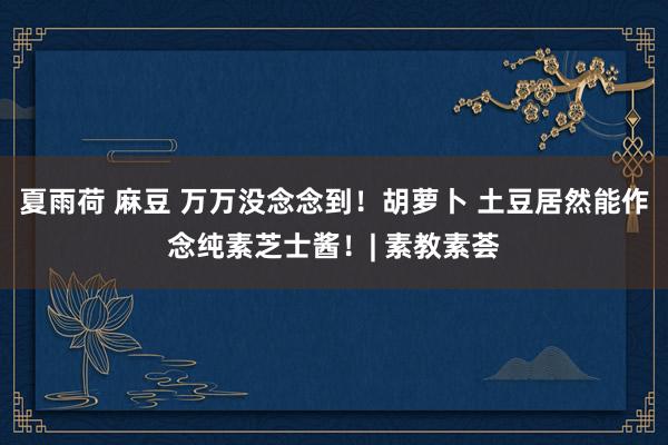 夏雨荷 麻豆 万万没念念到！胡萝卜 土豆居然能作念纯素芝士酱！| 素教素荟