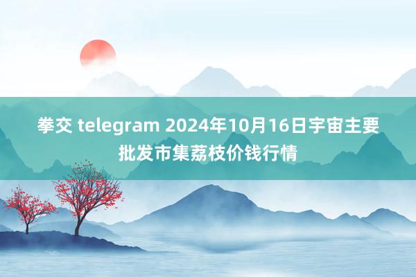 拳交 telegram 2024年10月16日宇宙主要批发市集荔枝价钱行情