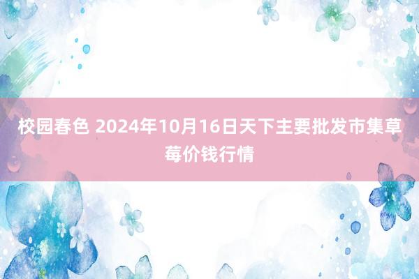 校园春色 2024年10月16日天下主要批发市集草莓价钱行情