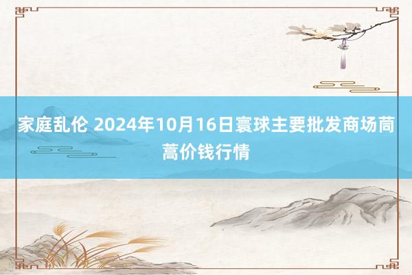 家庭乱伦 2024年10月16日寰球主要批发商场茼蒿价钱行情