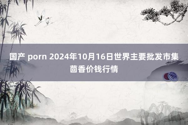 国产 porn 2024年10月16日世界主要批发市集茴香价钱行情