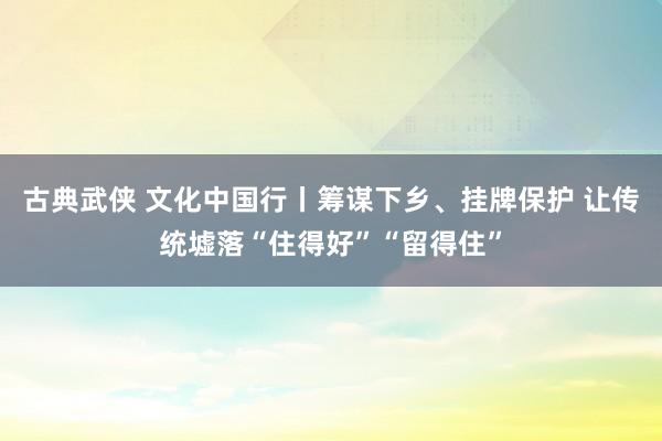 古典武侠 文化中国行丨筹谋下乡、挂牌保护 让传统墟落“住得好”“留得住”