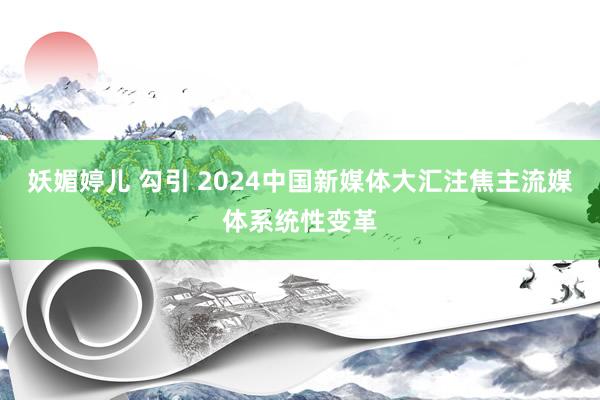 妖媚婷儿 勾引 2024中国新媒体大汇注焦主流媒体系统性变革