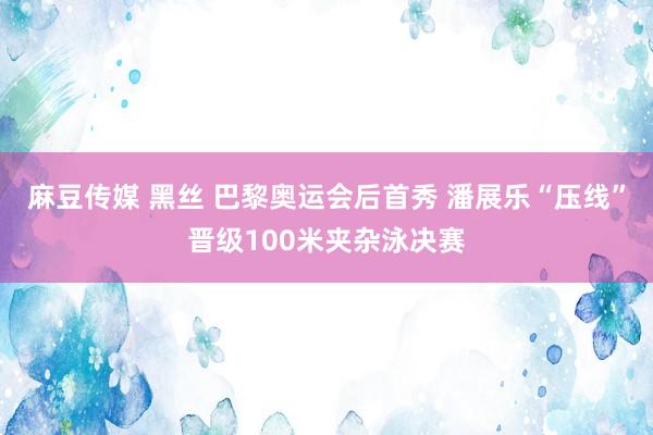 麻豆传媒 黑丝 巴黎奥运会后首秀 潘展乐“压线”晋级100米夹杂泳决赛