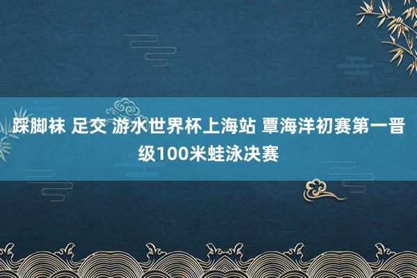 踩脚袜 足交 游水世界杯上海站 覃海洋初赛第一晋级100米蛙泳决赛