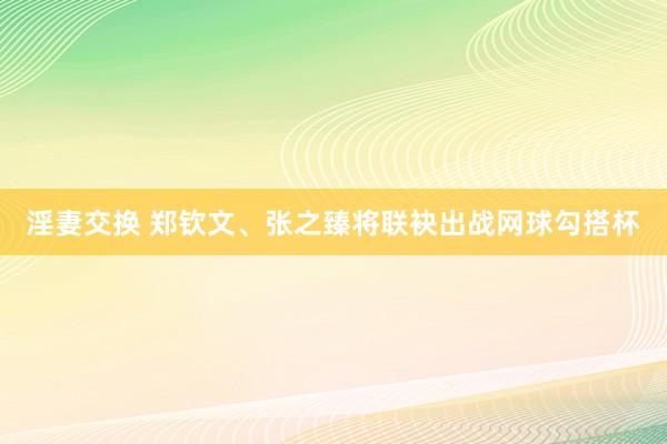 淫妻交换 郑钦文、张之臻将联袂出战网球勾搭杯