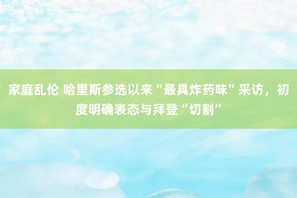 家庭乱伦 哈里斯参选以来“最具炸药味”采访，初度明确表态与拜登“切割”