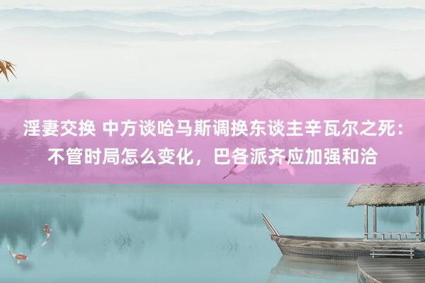 淫妻交换 中方谈哈马斯调换东谈主辛瓦尔之死：不管时局怎么变化，巴各派齐应加强和洽