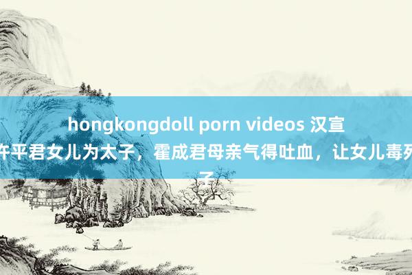 hongkongdoll porn videos 汉宣帝立许平君女儿为太子，霍成君母亲气得吐血，让女儿毒死太子