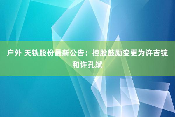 户外 天铁股份最新公告：控股鼓励变更为许吉锭和许孔斌