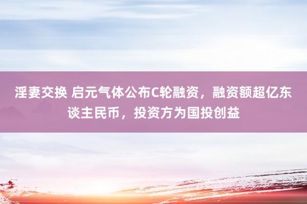 淫妻交换 启元气体公布C轮融资，融资额超亿东谈主民币，投资方为国投创益