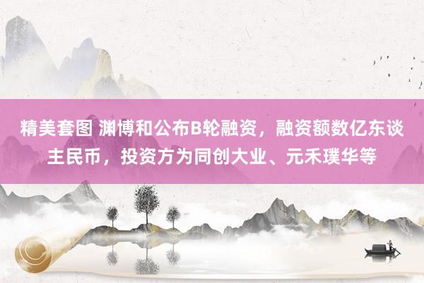 精美套图 渊博和公布B轮融资，融资额数亿东谈主民币，投资方为同创大业、元禾璞华等