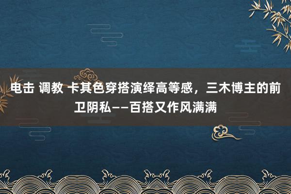 电击 调教 卡其色穿搭演绎高等感，三木博主的前卫阴私——百搭又作风满满