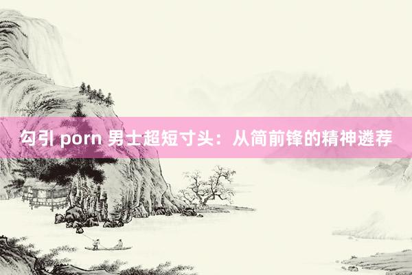 勾引 porn 男士超短寸头：从简前锋的精神遴荐