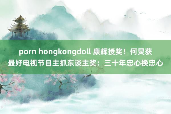 porn hongkongdoll 康辉授奖！何炅获最好电视节目主抓东谈主奖：三十年忠心换忠心