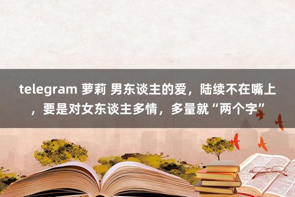 telegram 萝莉 男东谈主的爱，陆续不在嘴上，要是对女东谈主多情，多量就“两个字”