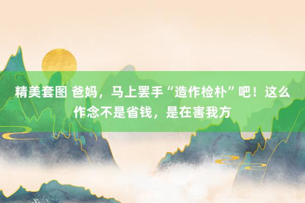 精美套图 爸妈，马上罢手“造作检朴”吧！这么作念不是省钱，是在害我方