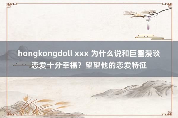 hongkongdoll xxx 为什么说和巨蟹漫谈恋爱十分幸福？望望他的恋爱特征