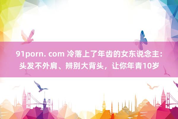 91porn. com 冷落上了年齿的女东说念主：头发不外肩、辨别大背头，让你年青10岁