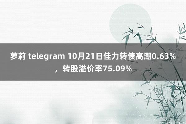 萝莉 telegram 10月21日佳力转债高潮0.63%，转股溢价率75.09%