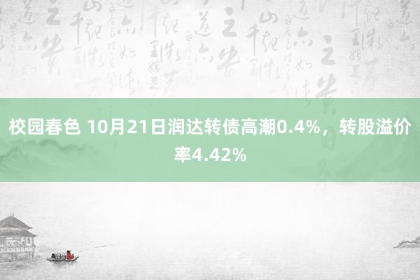 校园春色 10月21日润达转债高潮0.4%，转股溢价率4.42%