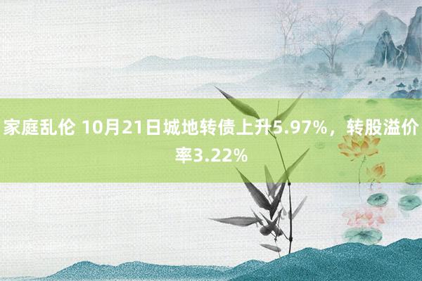 家庭乱伦 10月21日城地转债上升5.97%，转股溢价率3.22%