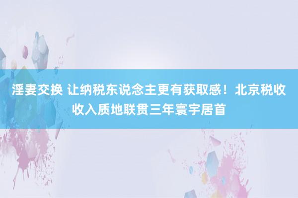 淫妻交换 让纳税东说念主更有获取感！北京税收收入质地联贯三年寰宇居首