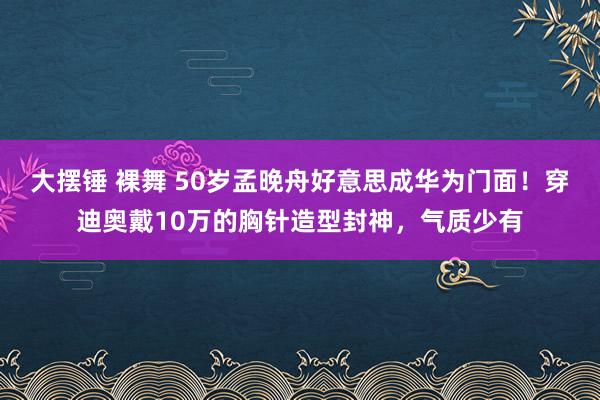 大摆锤 裸舞 50岁孟晚舟好意思成华为门面！穿迪奥戴10万的胸针造型封神，气质少有