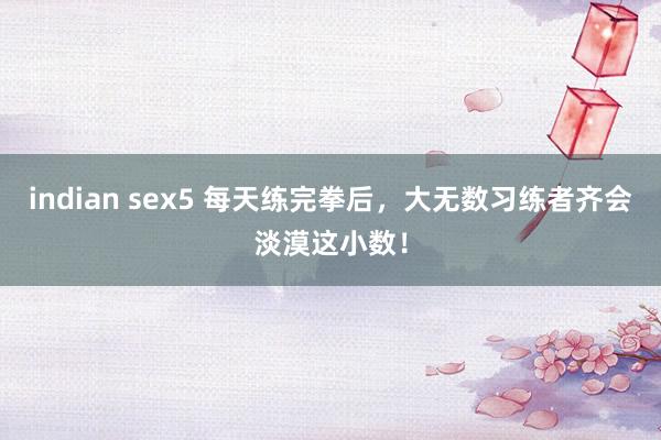 indian sex5 每天练完拳后，大无数习练者齐会淡漠这小数！