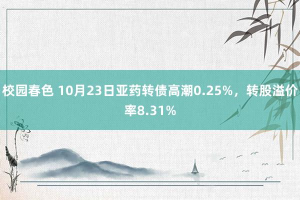 校园春色 10月23日亚药转债高潮0.25%，转股溢价率8.31%