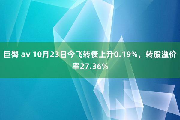 巨臀 av 10月23日今飞转债上升0.19%，转股溢价率27.36%