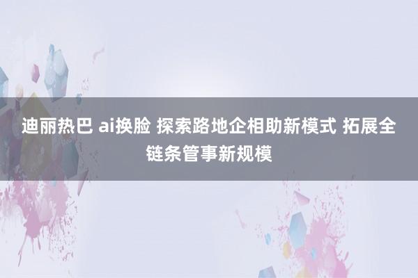 迪丽热巴 ai换脸 探索路地企相助新模式 拓展全链条管事新规模