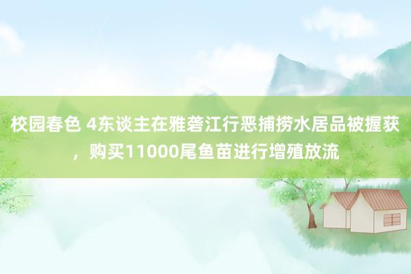 校园春色 4东谈主在雅砻江行恶捕捞水居品被握获，购买11000尾鱼苗进行增殖放流