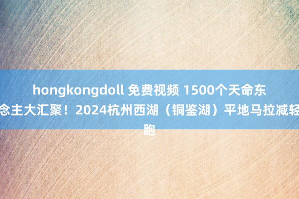 hongkongdoll 免费视频 1500个天命东说念主大汇聚！2024杭州西湖（铜鉴湖）平地马拉减轻跑